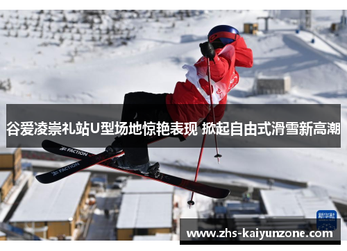 谷爱凌崇礼站U型场地惊艳表现 掀起自由式滑雪新高潮 谷爱凌崇礼站U型场地惊艳表现 掀起自由式滑雪新高潮