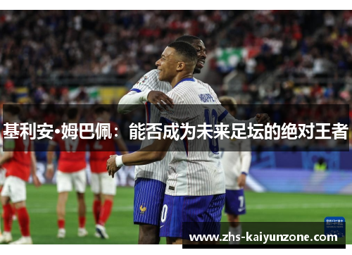 基利安·姆巴佩:能否成为未来足坛的绝对王者 基利安·姆巴佩:能否成为未来足坛的绝对王者