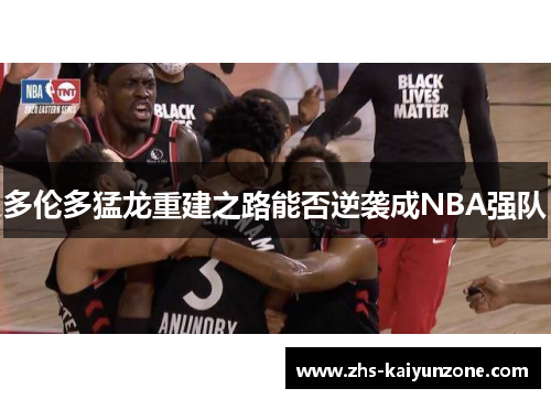 多伦多猛龙重建之路能否逆袭成NBA强队 多伦多猛龙重建之路能否逆袭成NBA强队