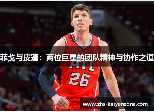 菲戈与皮蓬:两位巨星的团队精神与协作之道 菲戈与皮蓬:两位巨星的团队精神与协作之道