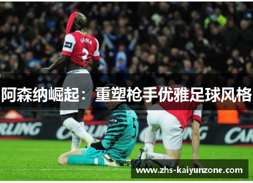 阿森纳崛起:重塑枪手优雅足球风格 阿森纳崛起:重塑枪手优雅足球风格
