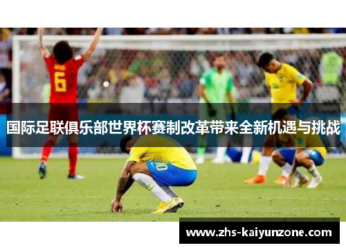 国际足联俱乐部世界杯赛制改革带来全新机遇与挑战 国际足联俱乐部世界杯赛制改革带来全新机遇与挑战
