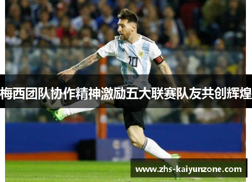 梅西团队协作精神激励五大联赛队友共创辉煌 梅西团队协作精神激励五大联赛队友共创辉煌