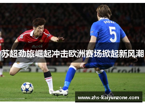 苏超劲旅崛起冲击欧洲赛场掀起新风潮 苏超劲旅崛起冲击欧洲赛场掀起新风潮