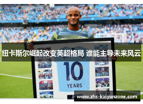 纽卡斯尔崛起改变英超格局 谁能主导未来风云 纽卡斯尔崛起改变英超格局 谁能主导未来风云